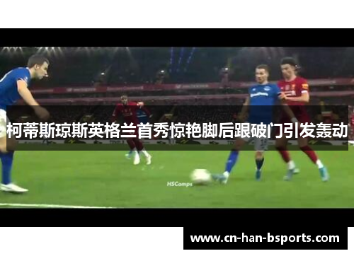 柯蒂斯琼斯英格兰首秀惊艳脚后跟破门引发轰动