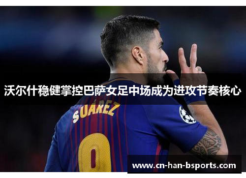 沃尔什稳健掌控巴萨女足中场成为进攻节奏核心